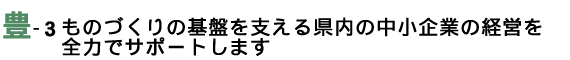 ものづくりの基盤を支える県内の中小企業の経営を全力でサポートします